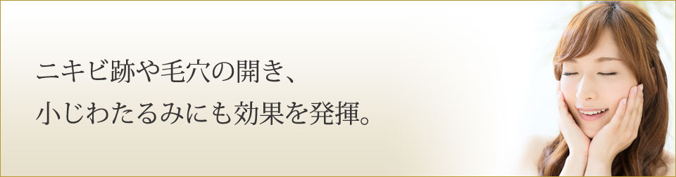 ニキビ跡や毛穴の開き、小じわたるみにも効果を発揮。