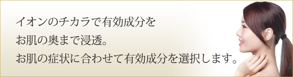 イオンのチカラで有効成分をお肌の奥まで浸透。お肌の症状に合わせて有効成分を選択します。